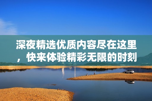 深夜精选优质内容尽在这里，快来体验精彩无限的时刻