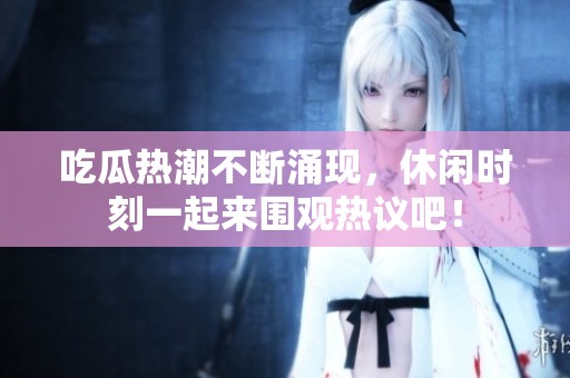 吃瓜热潮不断涌现，休闲时刻一起来围观热议吧！