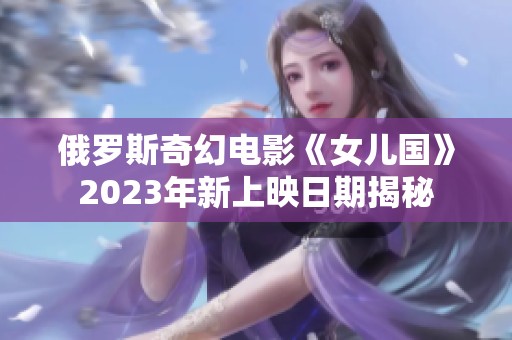 俄罗斯奇幻电影《女儿国》2023年新上映日期揭秘