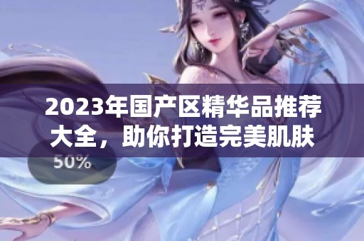 2023年国产区精华品推荐大全，助你打造完美肌肤