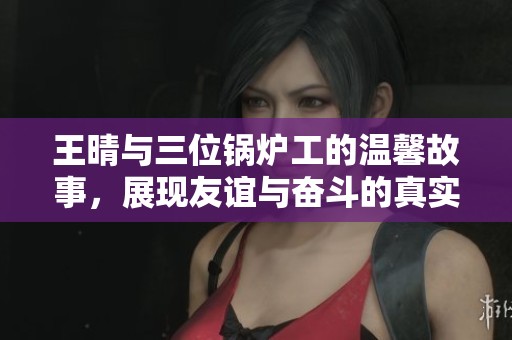 王晴与三位锅炉工的温馨故事，展现友谊与奋斗的真实人生