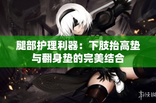 腿部护理利器：下肢抬高垫与翻身垫的完美结合