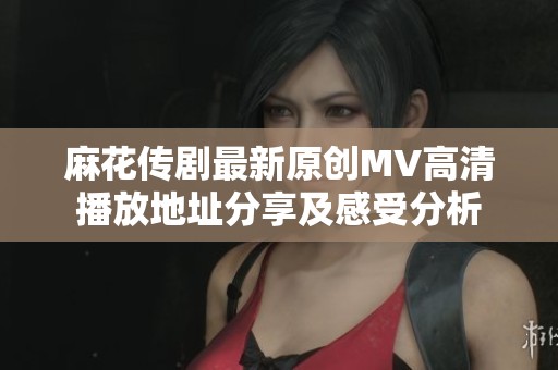 麻花传剧最新原创MV高清播放地址分享及感受分析