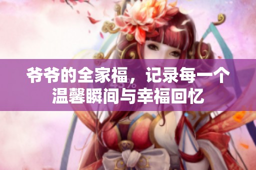 爷爷的全家福，记录每一个温馨瞬间与幸福回忆
