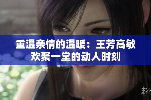 重温亲情的温暖：王芳高敏欢聚一堂的动人时刻