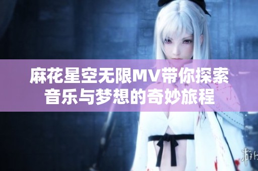 麻花星空无限MV带你探索音乐与梦想的奇妙旅程