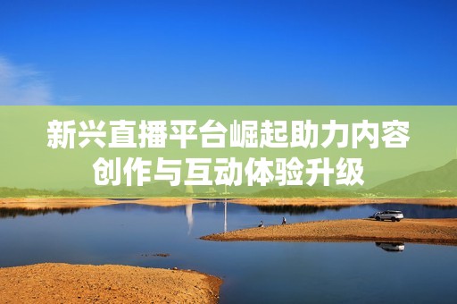 新兴直播平台崛起助力内容创作与互动体验升级