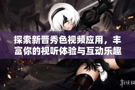 探索新晋秀色视频应用，丰富你的视听体验与互动乐趣