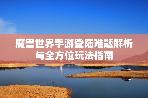 魔兽世界手游登陆难题解析与全方位玩法指南