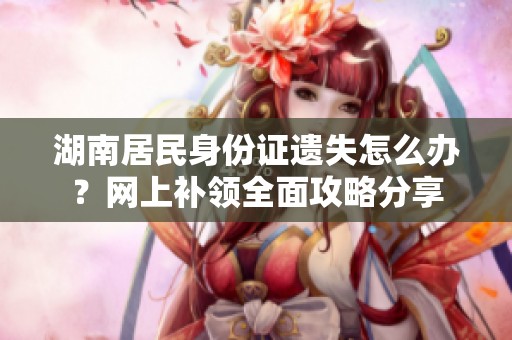 湖南居民身份证遗失怎么办？网上补领全面攻略分享