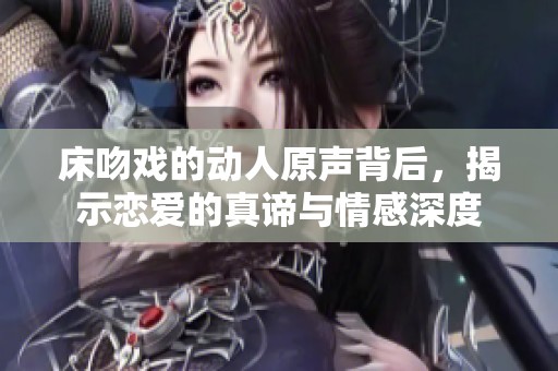 床吻戏的动人原声背后，揭示恋爱的真谛与情感深度