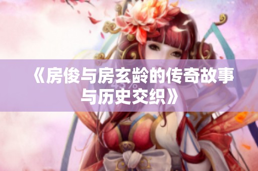 《房俊与房玄龄的传奇故事与历史交织》