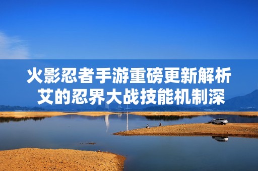 火影忍者手游重磅更新解析 艾的忍界大战技能机制深度剖析