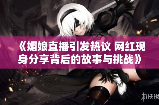 《媚娘直播引发热议 网红现身分享背后的故事与挑战》