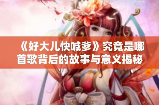 《好大儿快喊爹》究竟是哪首歌背后的故事与意义揭秘