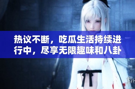 热议不断，吃瓜生活持续进行中，尽享无限趣味和八卦