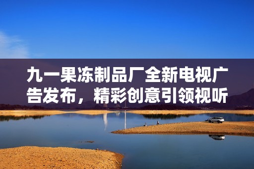 九一果冻制品厂全新电视广告发布，精彩创意引领视听新体验