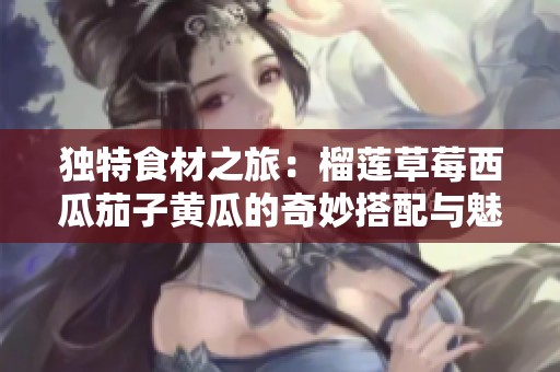 独特食材之旅：榴莲草莓西瓜茄子黄瓜的奇妙搭配与魅力