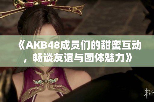 《AKB48成员们的甜蜜互动，畅谈友谊与团体魅力》