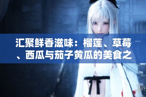 汇聚鲜香滋味：榴莲、草莓、西瓜与茄子黄瓜的美食之旅