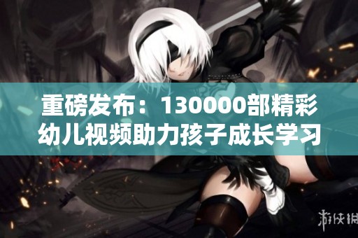 重磅发布：130000部精彩幼儿视频助力孩子成长学习