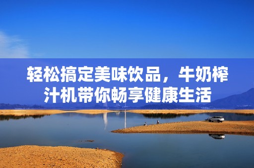 轻松搞定美味饮品，牛奶榨汁机带你畅享健康生活