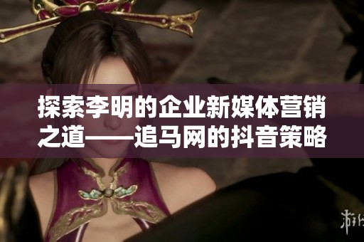 探索李明的企业新媒体营销之道——追马网的抖音策略解析