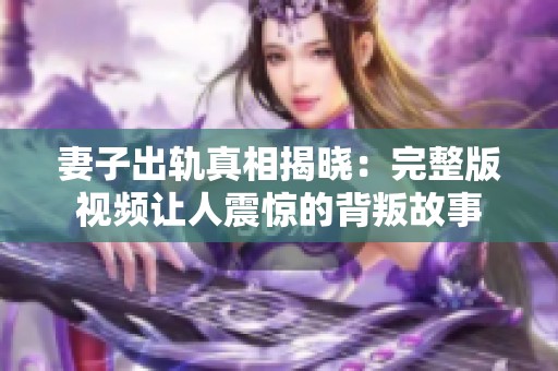 妻子出轨真相揭晓：完整版视频让人震惊的背叛故事