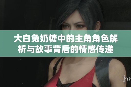 大白兔奶糖中的主角角色解析与故事背后的情感传递