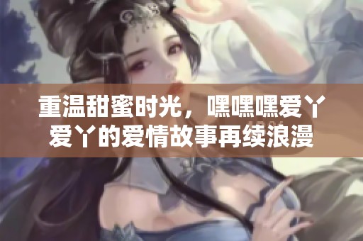 重温甜蜜时光，嘿嘿嘿爱丫爱丫的爱情故事再续浪漫