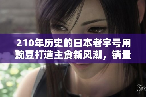 210年历史的日本老字号用豌豆打造主食新风潮，销量破千万份