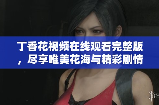 丁香花视频在线观看完整版，尽享唯美花海与精彩剧情