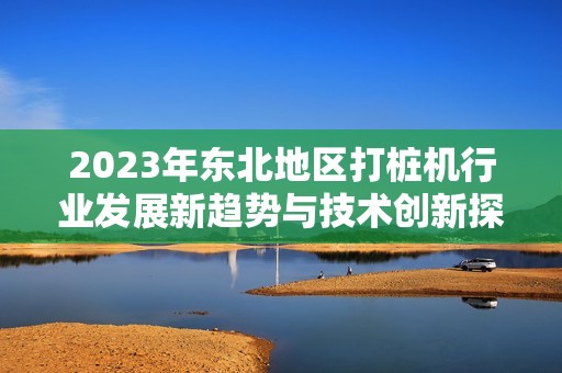2023年东北地区打桩机行业发展新趋势与技术创新探索