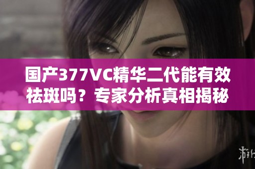 国产377VC精华二代能有效祛斑吗？专家分析真相揭秘