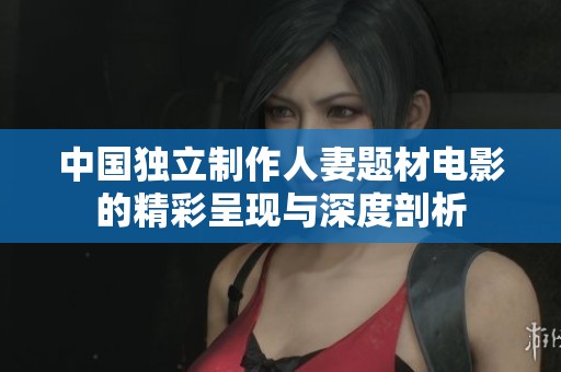中国独立制作人妻题材电影的精彩呈现与深度剖析