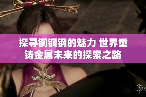 探寻铜铜钢的魅力 世界重铸金属未来的探索之路