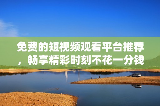 免费的短视频观看平台推荐，畅享精彩时刻不花一分钱