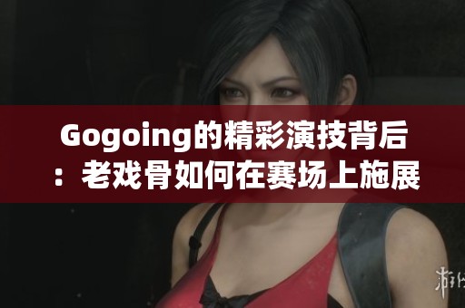 Gogoing的精彩演技背后：老戏骨如何在赛场上施展魅力