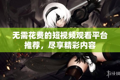无需花费的短视频观看平台推荐，尽享精彩内容