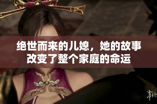 绝世而来的儿媳，她的故事改变了整个家庭的命运