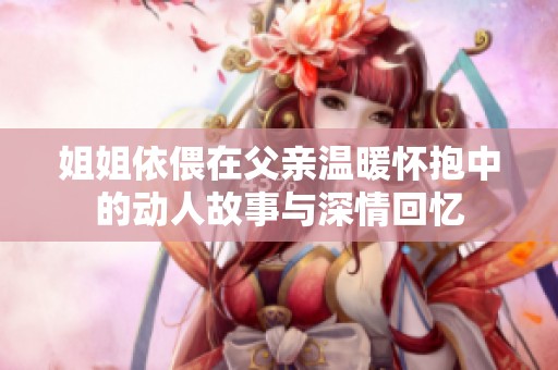 姐姐依偎在父亲温暖怀抱中的动人故事与深情回忆