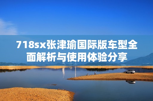 718sx张津瑜国际版车型全面解析与使用体验分享
