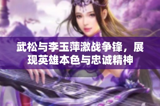 武松与李玉萍激战争锋，展现英雄本色与忠诚精神