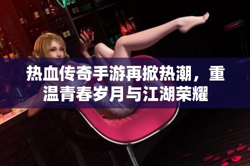 热血传奇手游再掀热潮，重温青春岁月与江湖荣耀