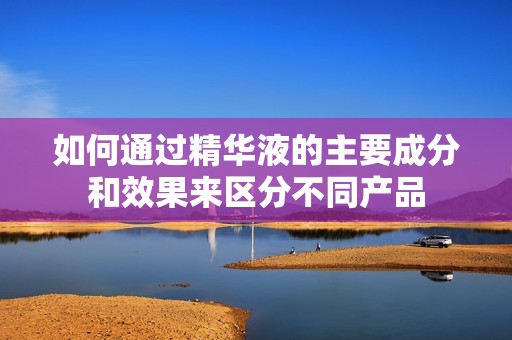 如何通过精华液的主要成分和效果来区分不同产品