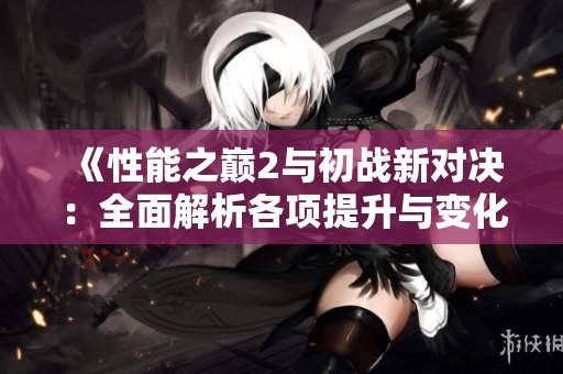 《性能之巅2与初战新对决：全面解析各项提升与变化》