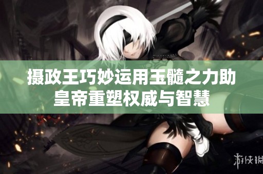 摄政王巧妙运用玉髓之力助皇帝重塑权威与智慧