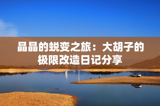 晶晶的蜕变之旅：大胡子的极限改造日记分享
