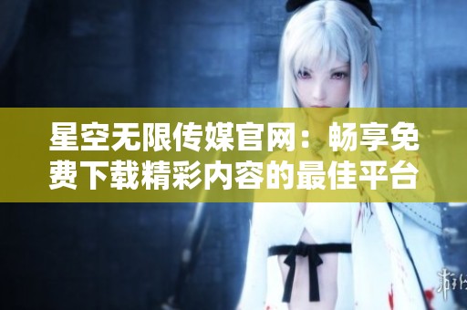星空无限传媒官网：畅享免费下载精彩内容的最佳平台