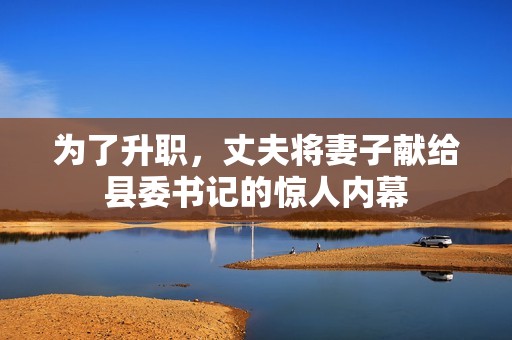 为了升职，丈夫将妻子献给县委书记的惊人内幕
